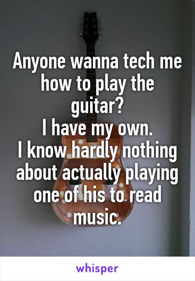 Anyone wanna tech me how to play the guitar?
I have my own.
I know hardly nothing about actually playing one of his to read music.