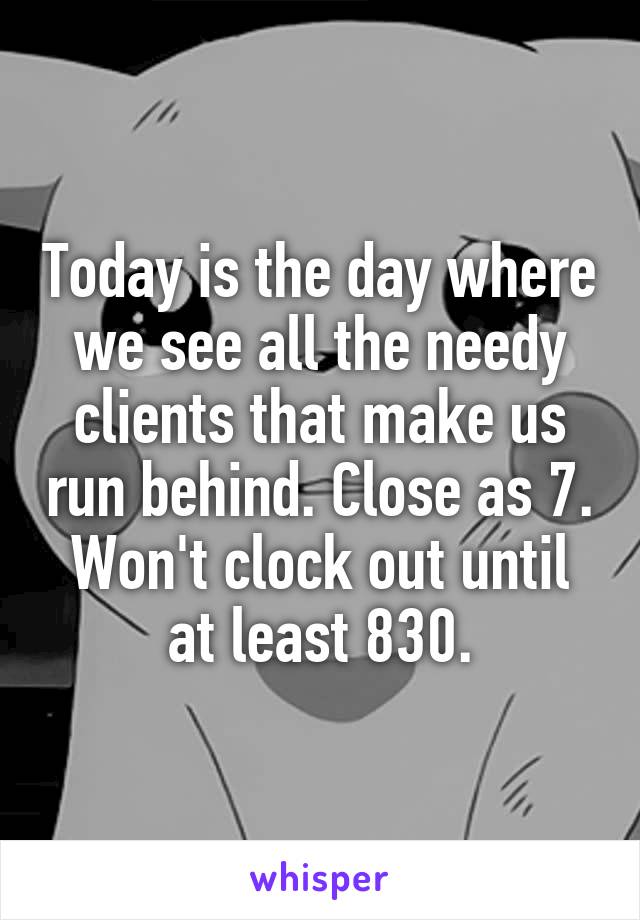 Today is the day where we see all the needy clients that make us run behind. Close as 7. Won't clock out until at least 830.