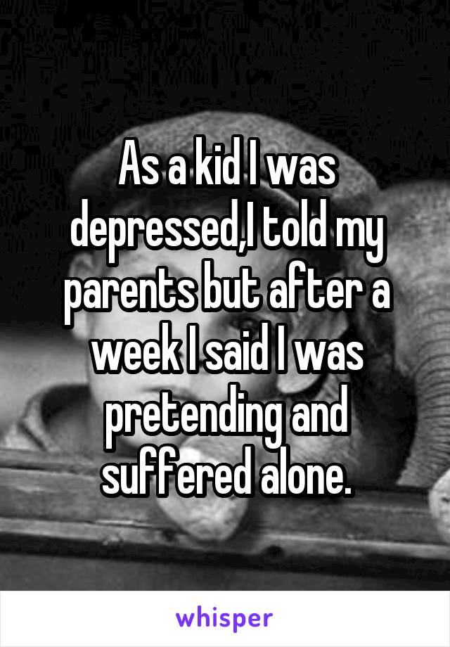 As a kid I was depressed,I told my parents but after a week I said I was pretending and suffered alone.