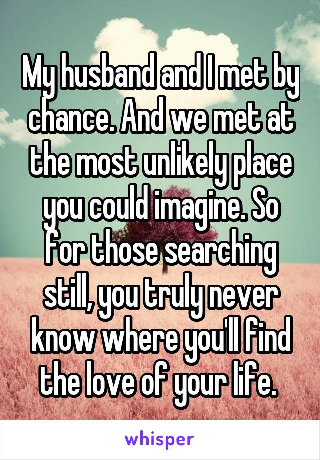 My husband and I met by chance. And we met at the most unlikely place you could imagine. So for those searching still, you truly never know where you'll find the love of your life. 