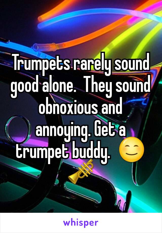 Trumpets rarely sound good alone.  They sound obnoxious and annoying. Get a trumpet buddy.  😊🎺