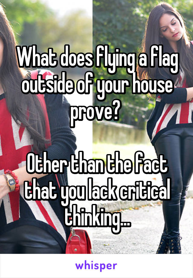 What does flying a flag outside of your house prove? 

Other than the fact that you lack critical thinking...