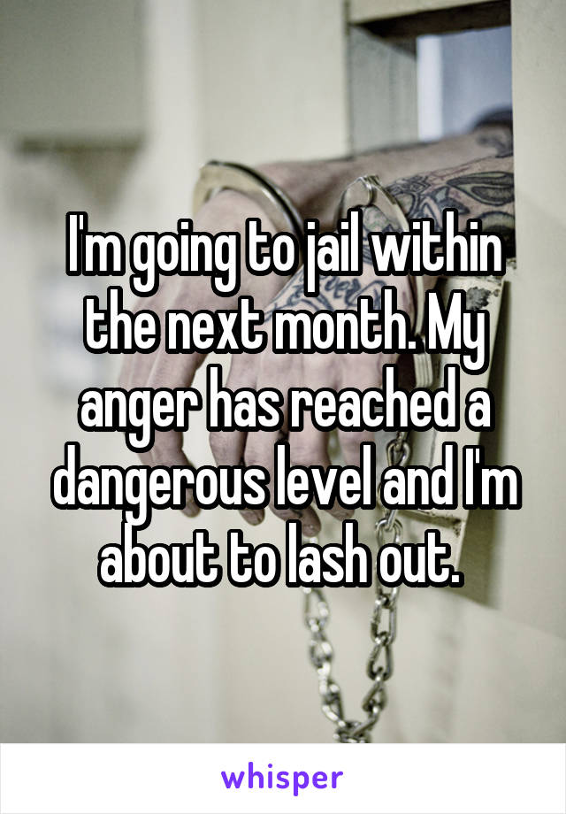 I'm going to jail within the next month. My anger has reached a dangerous level and I'm about to lash out. 