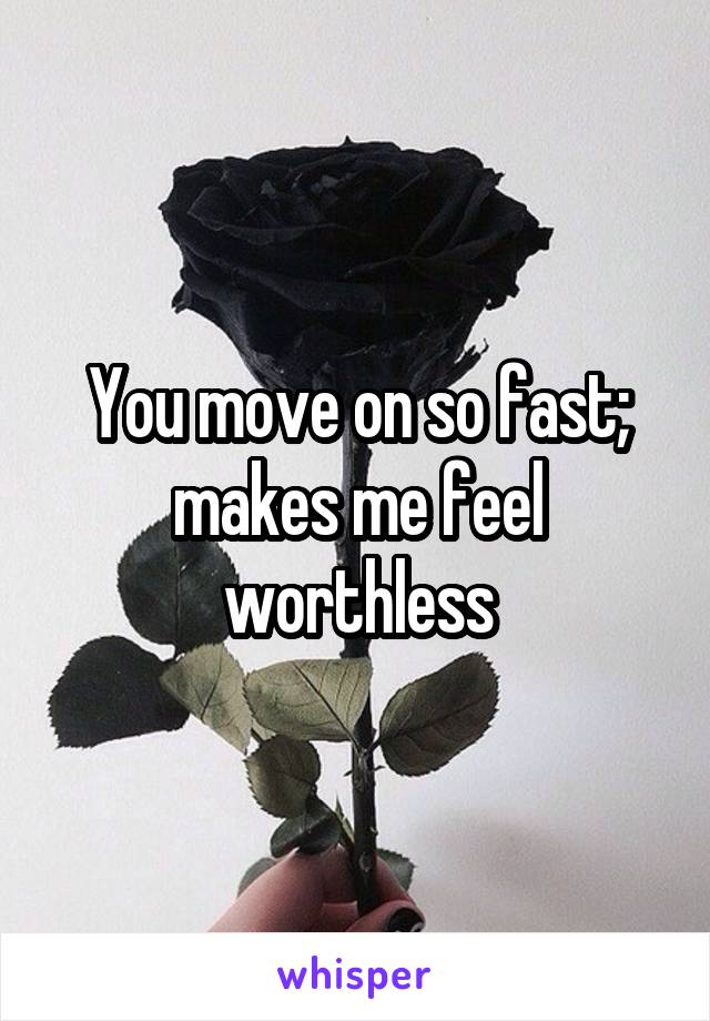 You move on so fast; makes me feel worthless