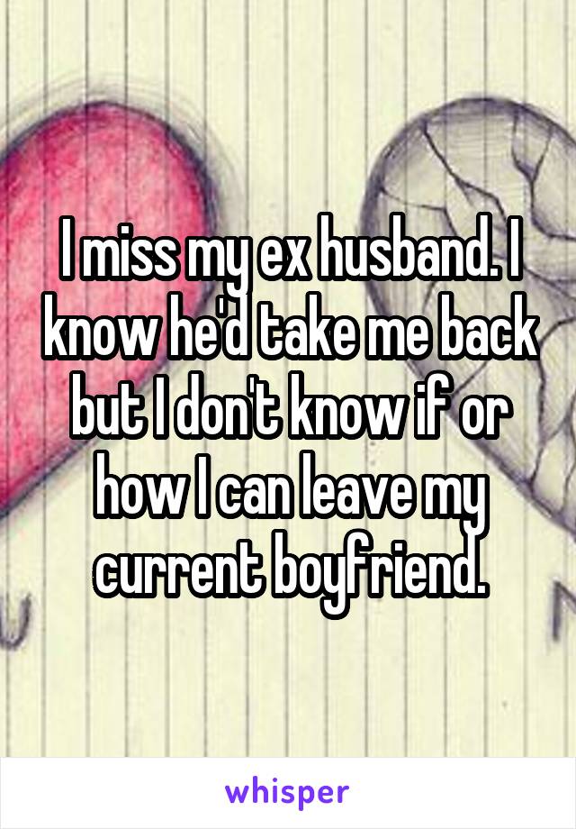 I miss my ex husband. I know he'd take me back but I don't know if or how I can leave my current boyfriend.