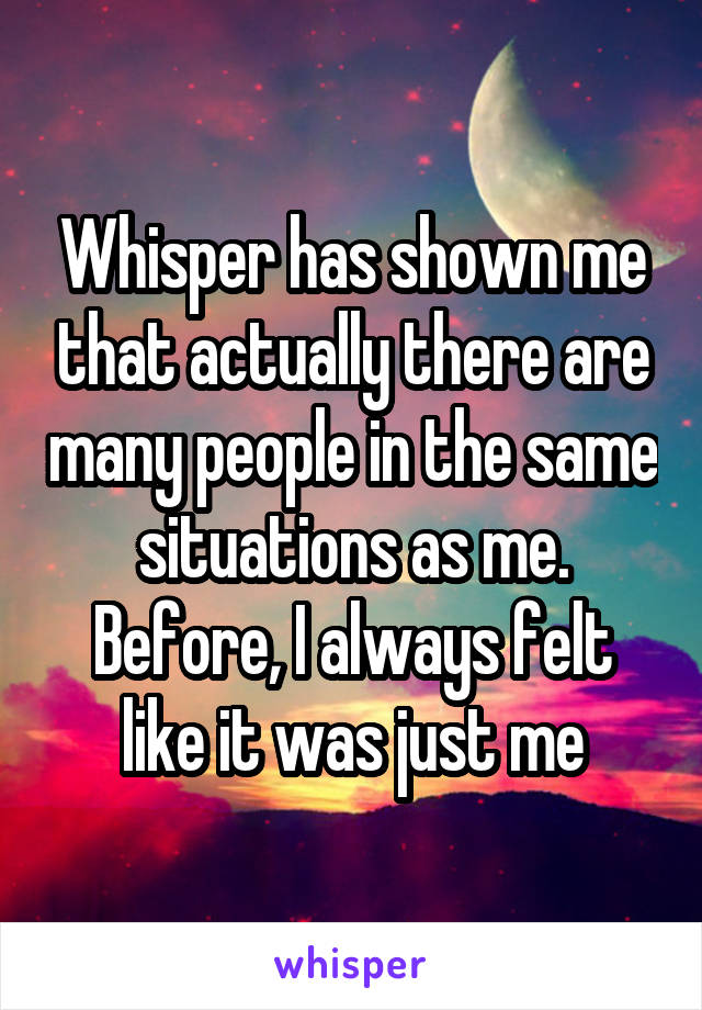 Whisper has shown me that actually there are many people in the same situations as me. Before, I always felt like it was just me