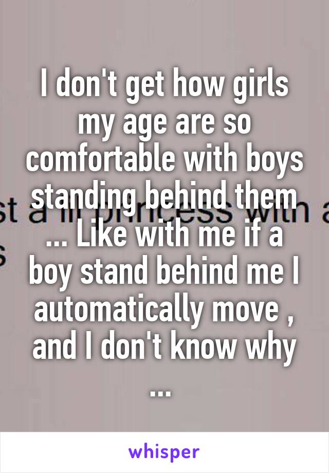 I don't get how girls my age are so comfortable with boys standing behind them ... Like with me if a boy stand behind me I automatically move , and I don't know why ... 