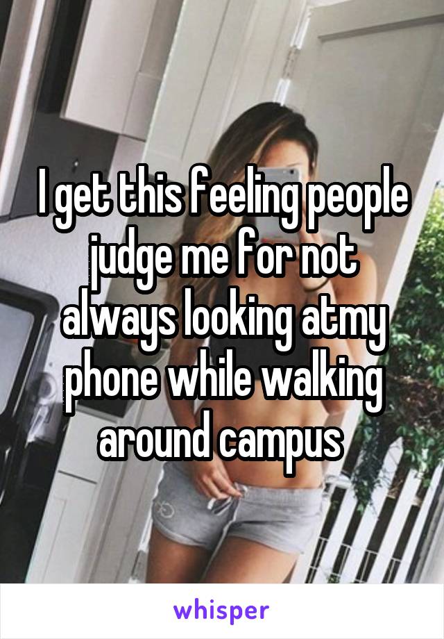 I get this feeling people judge me for not always looking atmy phone while walking around campus 