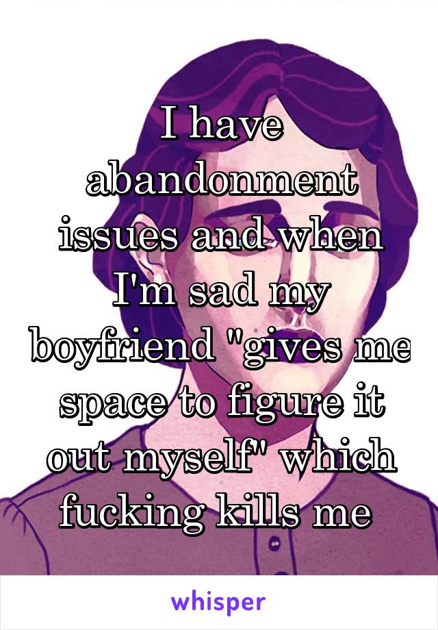 I have abandonment issues and when I'm sad my boyfriend "gives me space to figure it out myself" which fucking kills me 