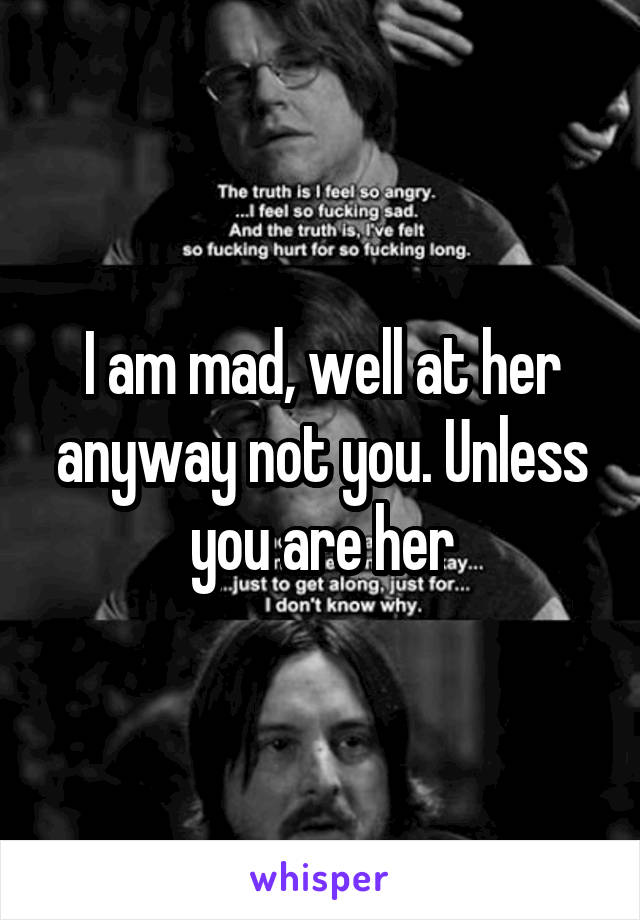 I am mad, well at her anyway not you. Unless you are her