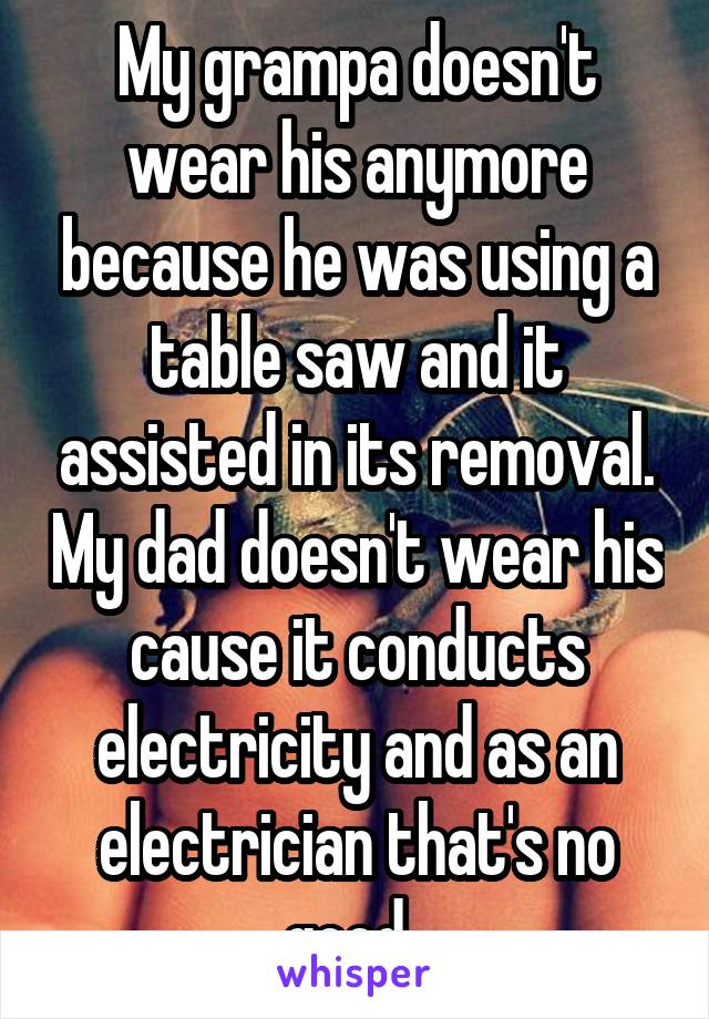 My grampa doesn't wear his anymore because he was using a table saw and it assisted in its removal. My dad doesn't wear his cause it conducts electricity and as an electrician that's no good. 