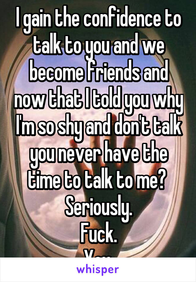 I gain the confidence to talk to you and we become friends and now that I told you why I'm so shy and don't talk you never have the time to talk to me? 
Seriously.
Fuck.
You.