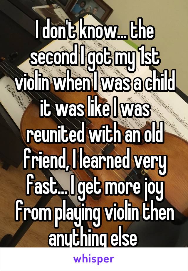 I don't know... the second I got my 1st violin when I was a child it was like I was reunited with an old friend, I learned very fast... I get more joy from playing violin then anything else 