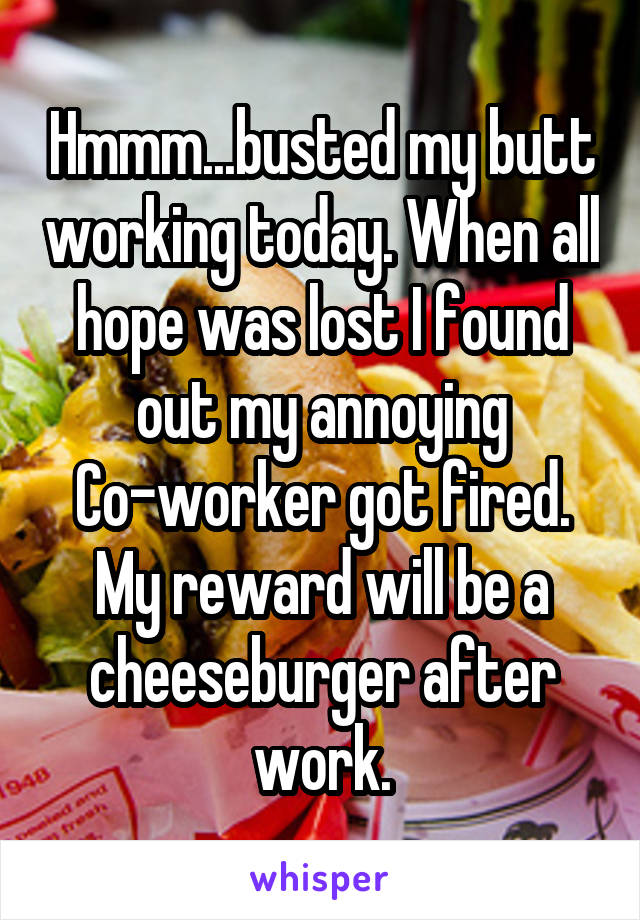 Hmmm...busted my butt working today. When all hope was lost I found out my annoying Co-worker got fired. My reward will be a cheeseburger after work.