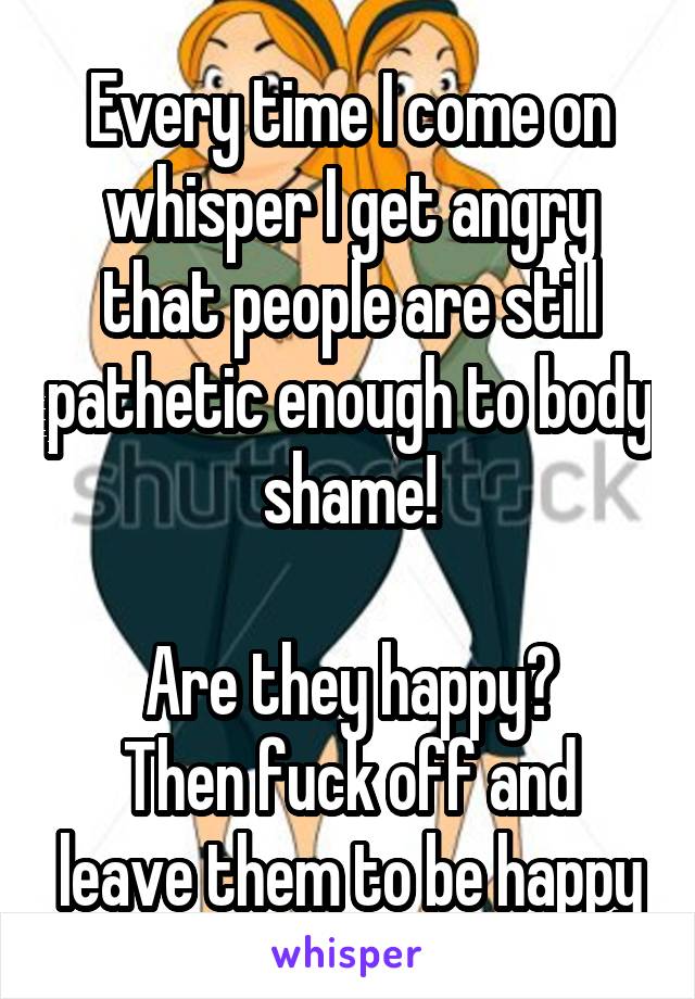 Every time I come on whisper I get angry that people are still pathetic enough to body shame!

Are they happy?
Then fuck off and leave them to be happy