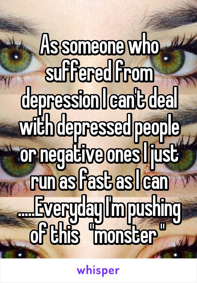 As someone who suffered from depression I can't deal with depressed people or negative ones I just run as fast as I can .....Everyday I'm pushing of this   "monster " 