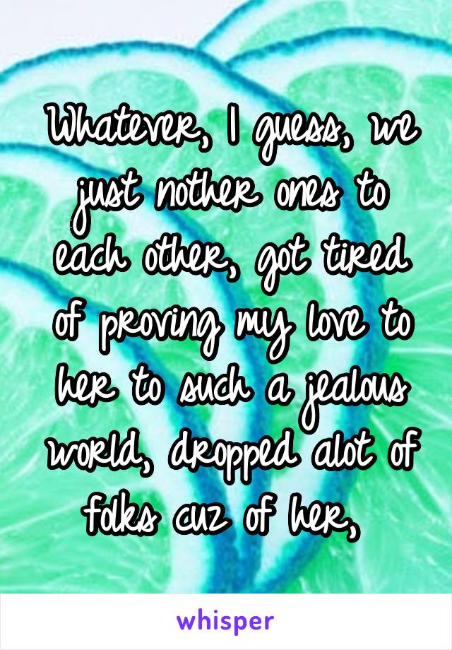 Whatever, I guess, we just nother ones to each other, got tired of proving my love to her to such a jealous world, dropped alot of folks cuz of her, 