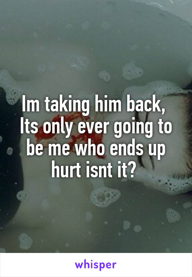 Im taking him back, 
Its only ever going to be me who ends up hurt isnt it? 