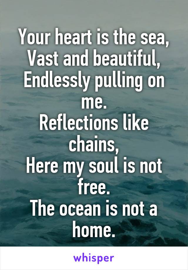 Your heart is the sea,
Vast and beautiful,
Endlessly pulling on me.
Reflections like chains,
Here my soul is not free.
The ocean is not a home.