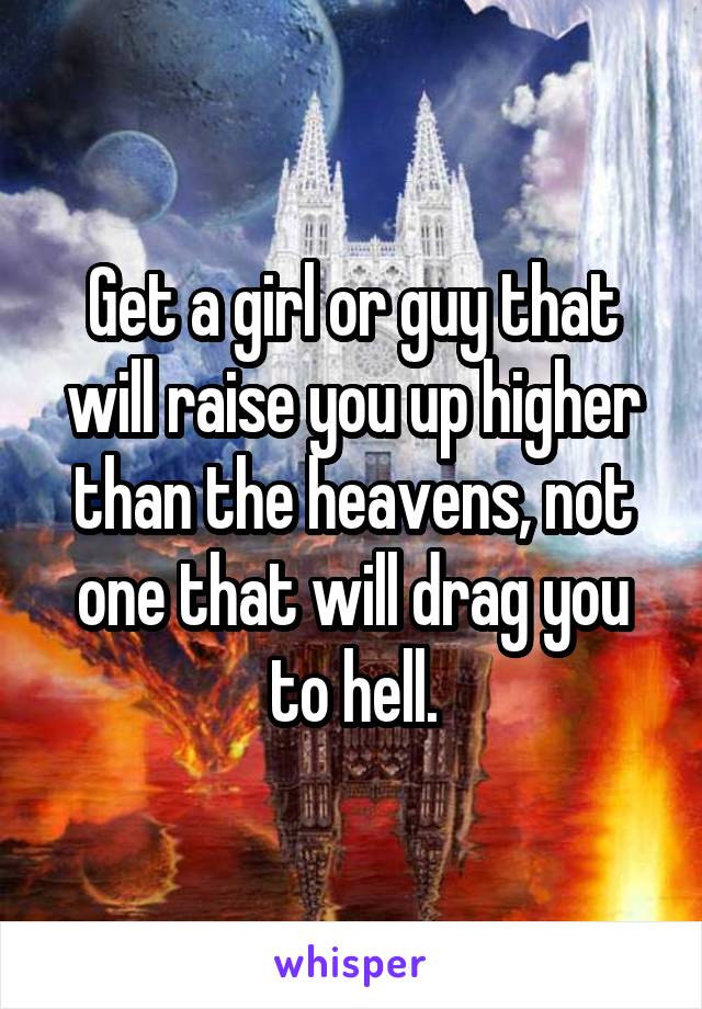 Get a girl or guy that will raise you up higher than the heavens, not one that will drag you to hell.