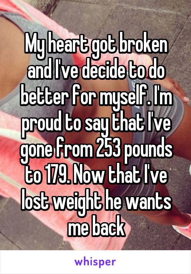 My heart got broken and I've decide to do better for myself. I'm proud to say that I've gone from 253 pounds to 179. Now that I've lost weight he wants me back