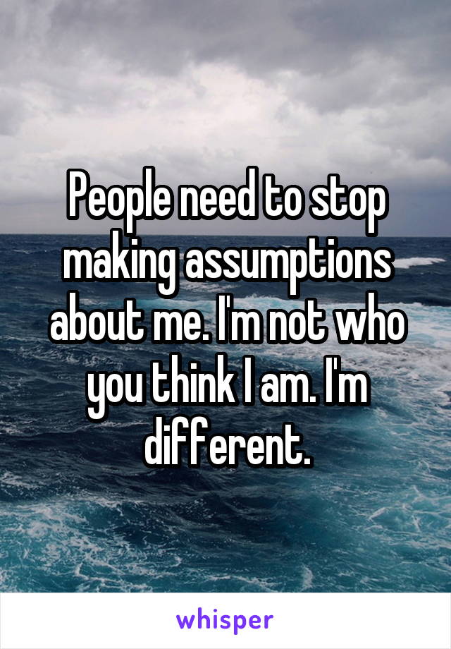 People need to stop making assumptions about me. I'm not who you think I am. I'm different.