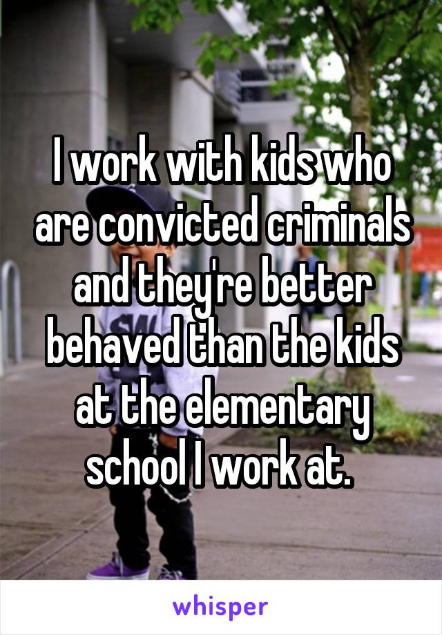 I work with kids who are convicted criminals and they're better behaved than the kids at the elementary school I work at. 