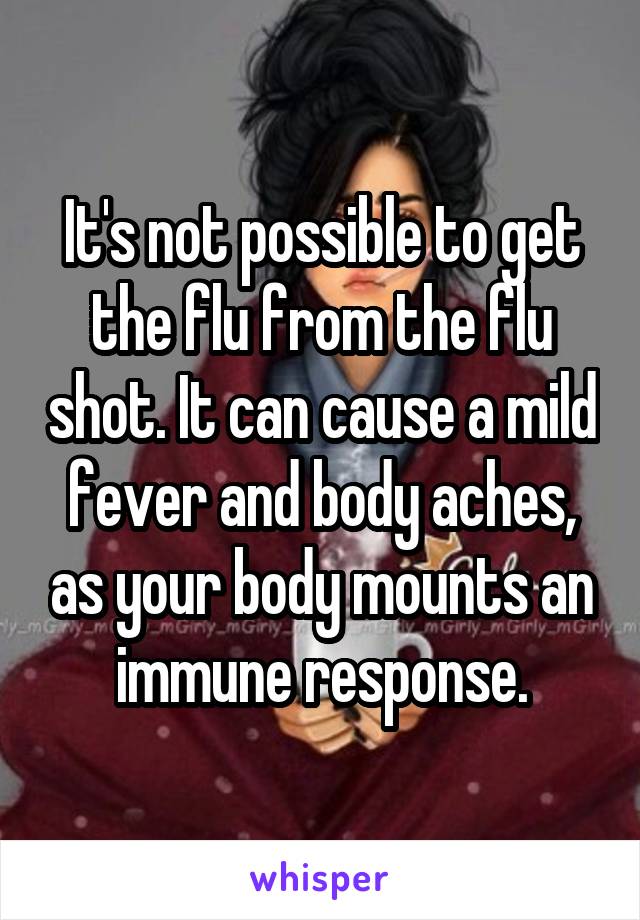 It's not possible to get the flu from the flu shot. It can cause a mild fever and body aches, as your body mounts an immune response.