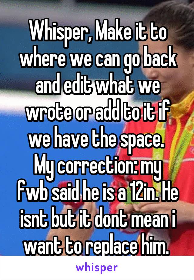 Whisper, Make it to where we can go back and edit what we wrote or add to it if we have the space. 
My correction: my fwb said he is a 12in. He isnt but it dont mean i want to replace him. 