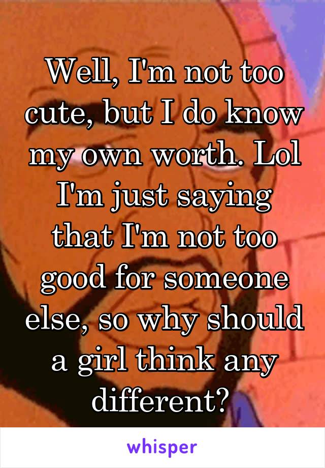 Well, I'm not too cute, but I do know my own worth. Lol I'm just saying that I'm not too good for someone else, so why should a girl think any different? 