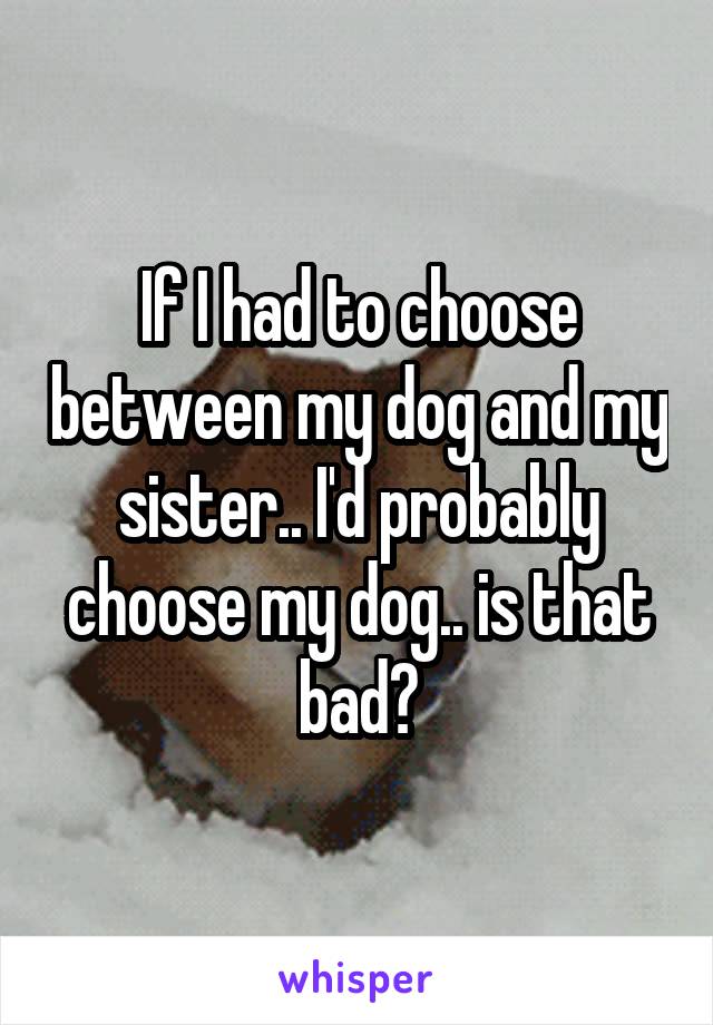 If I had to choose between my dog and my sister.. I'd probably choose my dog.. is that bad?