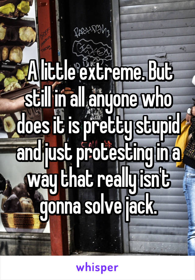  A little extreme. But still in all anyone who does it is pretty stupid and just protesting in a way that really isn't gonna solve jack.