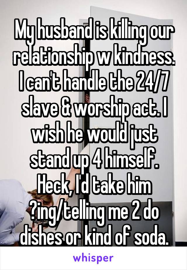 My husband is killing our relationship w kindness. I can't handle the 24/7 slave & worship act. I wish he would just stand up 4 himself. Heck, I'd take him ?ing/telling me 2 do dishes or kind of soda.