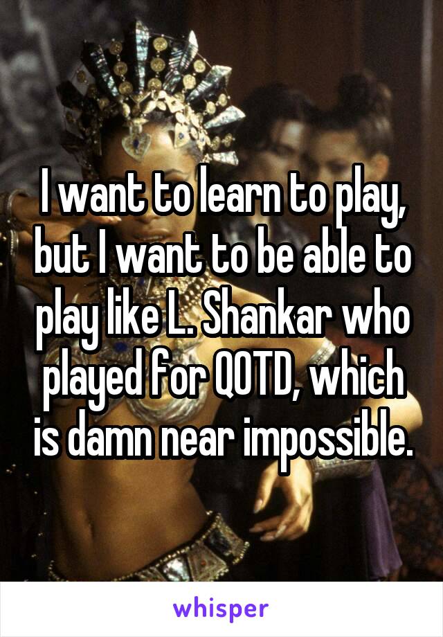 I want to learn to play, but I want to be able to play like L. Shankar who played for QOTD, which is damn near impossible.