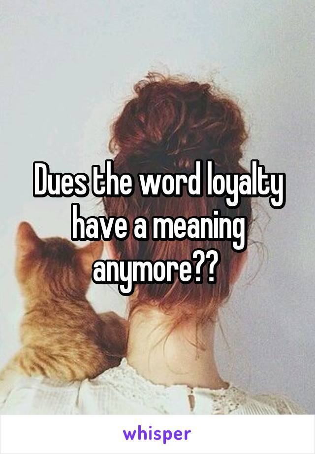 Dues the word loyalty have a meaning anymore?? 