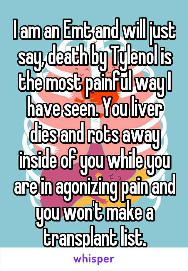 I am an Emt and will just say, death by Tylenol is the most painful way I have seen. You liver dies and rots away inside of you while you are in agonizing pain and you won't make a transplant list.