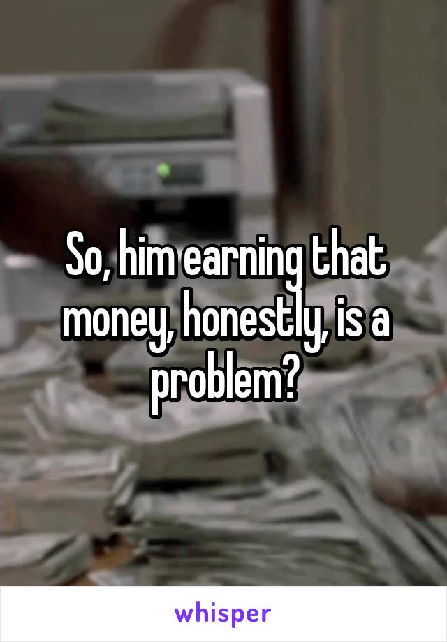 So, him earning that money, honestly, is a problem?