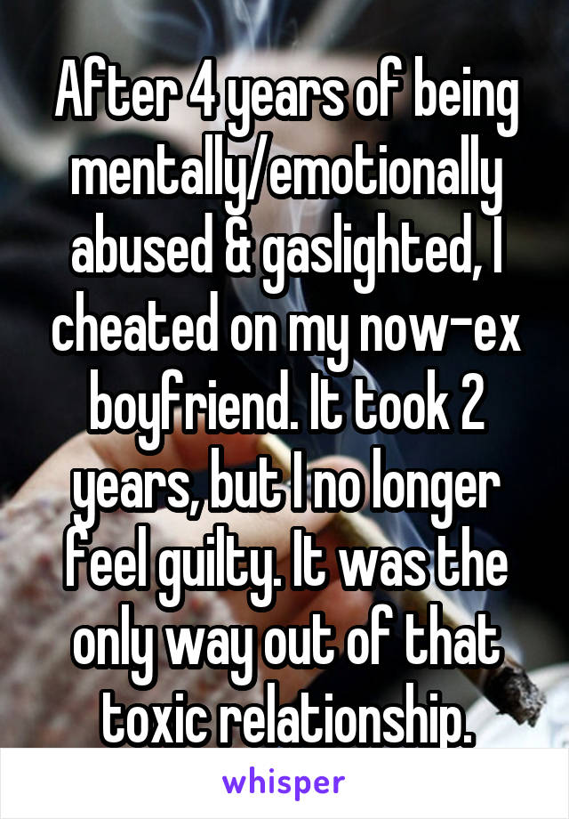 After 4 years of being mentally/emotionally abused & gaslighted, I cheated on my now-ex boyfriend. It took 2 years, but I no longer feel guilty. It was the only way out of that toxic relationship.