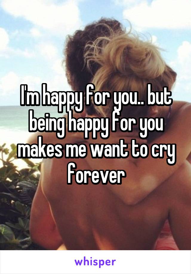 I'm happy for you.. but being happy for you makes me want to cry forever