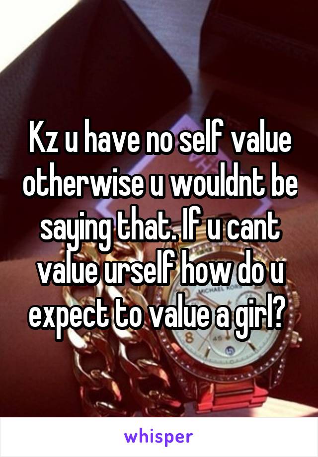 Kz u have no self value otherwise u wouldnt be saying that. If u cant value urself how do u expect to value a girl? 