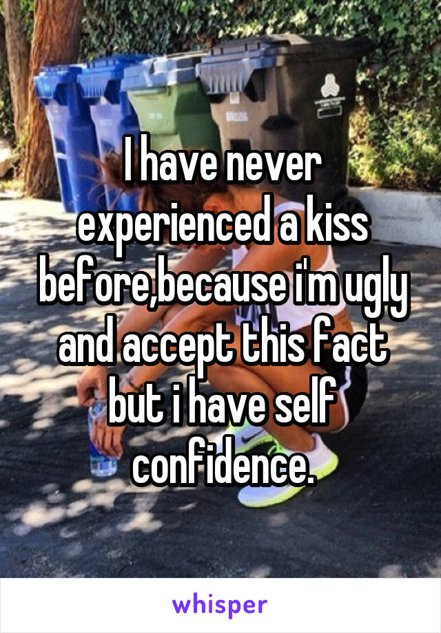 I have never experienced a kiss before,because i'm ugly and accept this fact but i have self confidence.