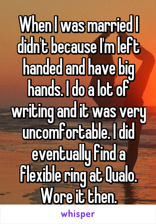 When I was married I didn't because I'm left handed and have big hands. I do a lot of writing and it was very uncomfortable. I did eventually find a flexible ring at Qualo. Wore it then.