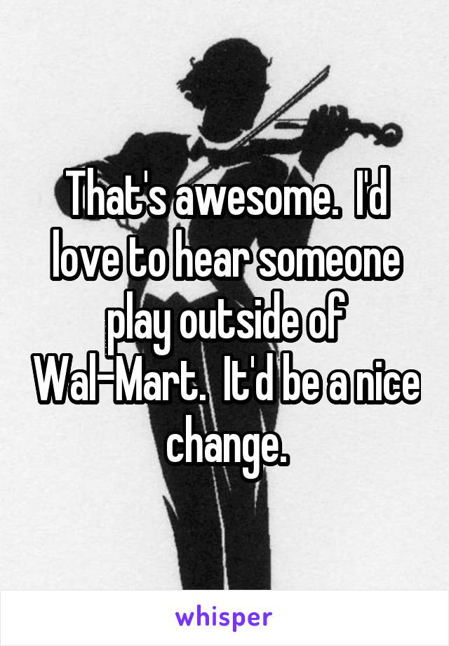 That's awesome.  I'd love to hear someone play outside of Wal-Mart.  It'd be a nice change.