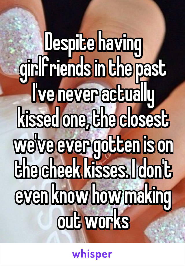 Despite having girlfriends in the past I've never actually kissed one, the closest we've ever gotten is on the cheek kisses. I don't even know how making out works