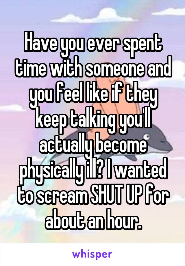 Have you ever spent time with someone and you feel like if they keep talking you'll actually become physically ill? I wanted to scream SHUT UP for about an hour.