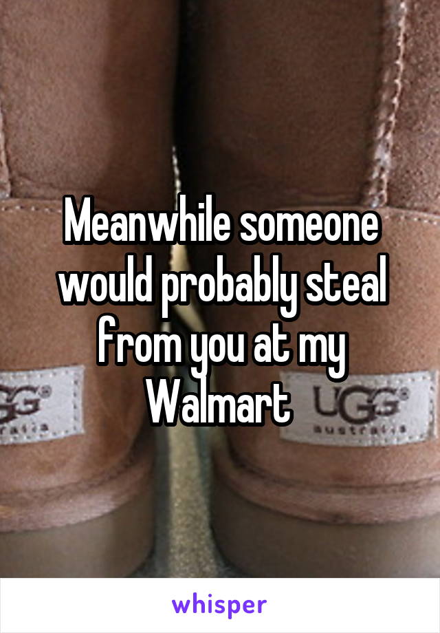 Meanwhile someone would probably steal from you at my Walmart 