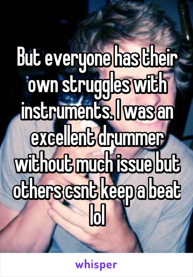 But everyone has their own struggles with instruments. I was an excellent drummer without much issue but others csnt keep a beat lol