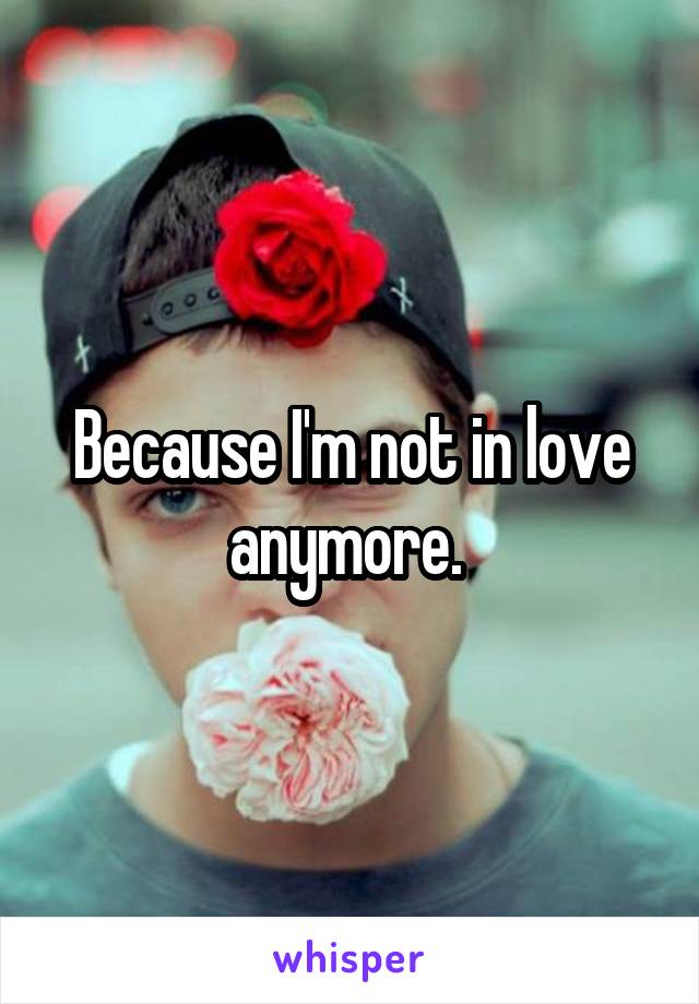 Because I'm not in love anymore. 