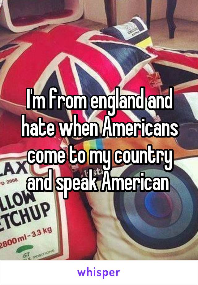 I'm from england and hate when Americans come to my country and speak American 