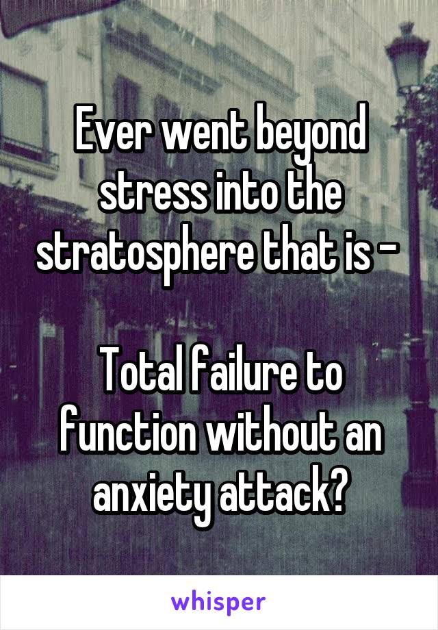 Ever went beyond stress into the stratosphere that is - 

Total failure to function without an anxiety attack?